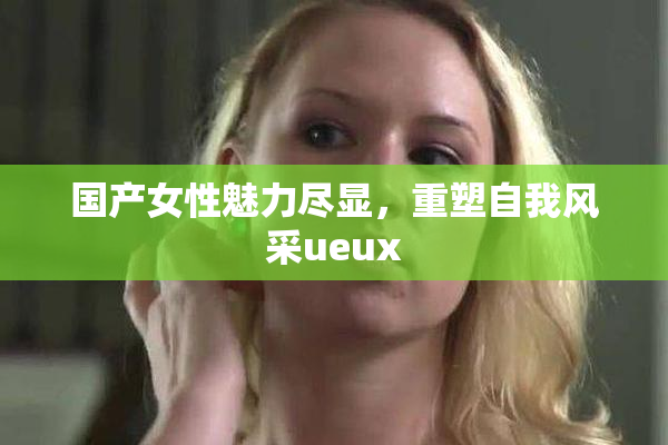 国产女性魅力尽显，重塑自我风采ueux