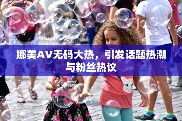 娜美AV无码大热，引发话题热潮与粉丝热议