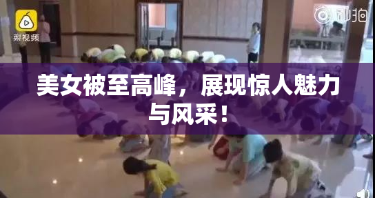 美女被至高峰，展现惊人魅力与风采！