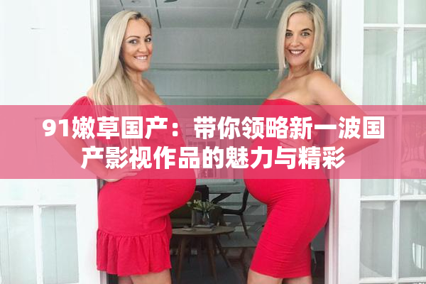 91嫩草国产：带你领略新一波国产影视作品的魅力与精彩