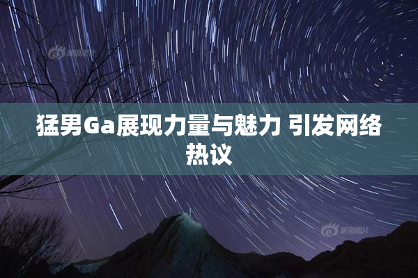 猛男Ga展现力量与魅力 引发网络热议