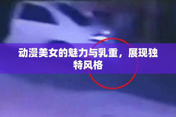 动漫美女的魅力与乳重，展现独特风格