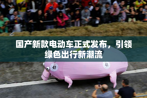 国产新款电动车正式发布，引领绿色出行新潮流
