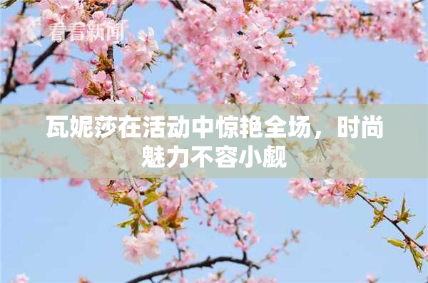 瓦妮莎在活动中惊艳全场，时尚魅力不容小觑