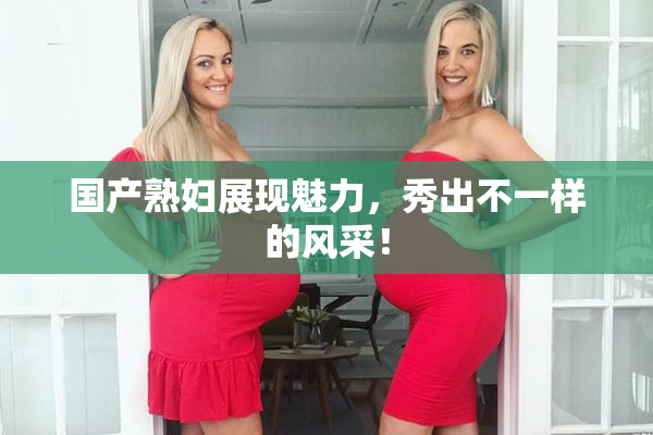国产熟妇展现魅力，秀出不一样的风采！