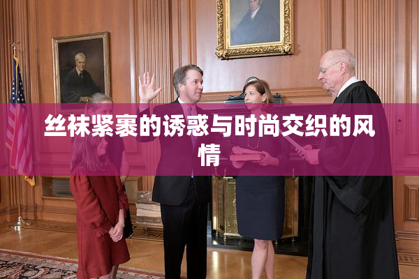 丝袜紧裹的诱惑与时尚交织的风情