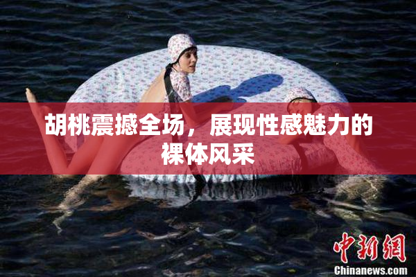 胡桃震撼全场，展现性感魅力的裸体风采