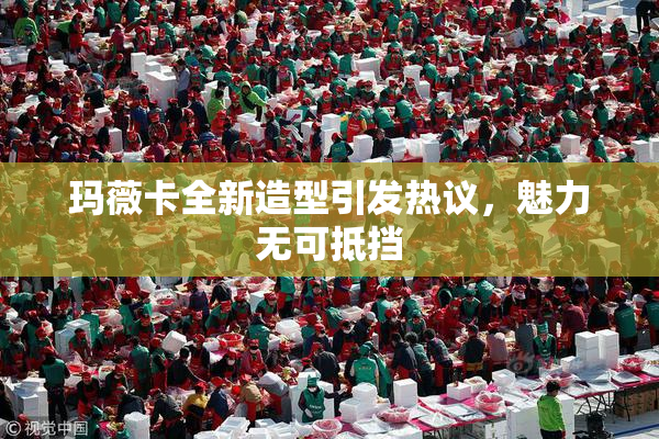 玛薇卡全新造型引发热议，魅力无可抵挡