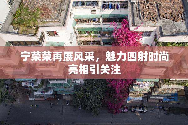 宁荣荣再展风采，魅力四射时尚亮相引关注