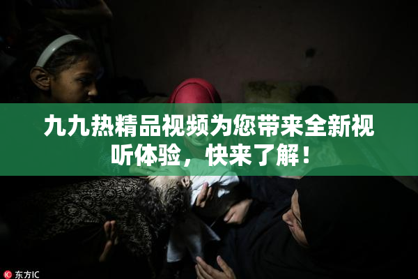 九九热精品视频为您带来全新视听体验，快来了解！
