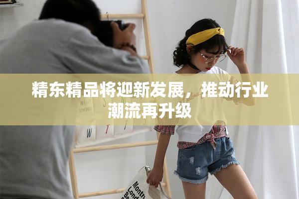 精东精品将迎新发展，推动行业潮流再升级