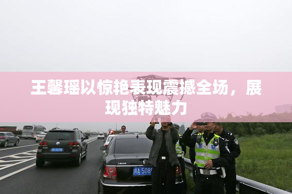 王馨瑶以惊艳表现震撼全场，展现独特魅力