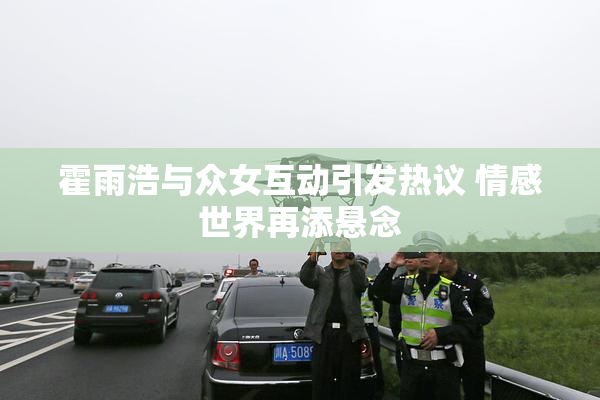 霍雨浩与众女互动引发热议 情感世界再添悬念