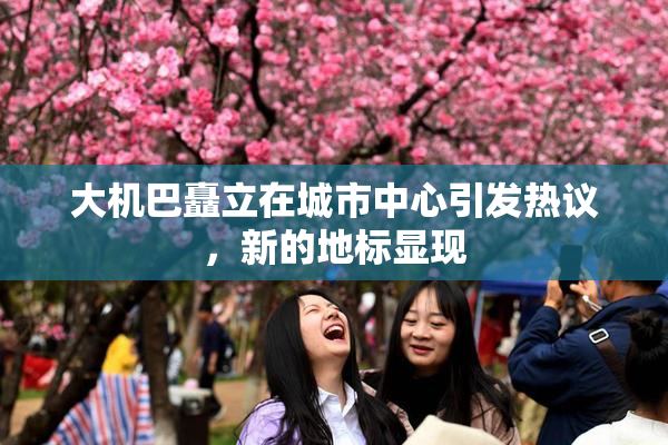 大机巴矗立在城市中心引发热议，新的地标显现