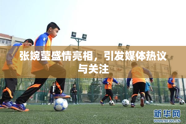 张婉莹盛情亮相，引发媒体热议与关注