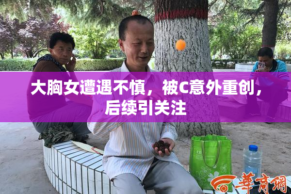 大胸女遭遇不慎，被C意外重创，后续引关注