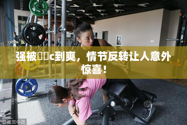 强被❌‌c到爽，情节反转让人意外惊喜！