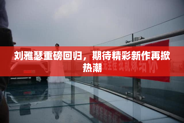 刘雅瑟重磅回归，期待精彩新作再掀热潮