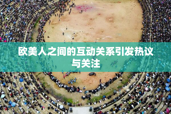 欧美人之间的互动关系引发热议与关注