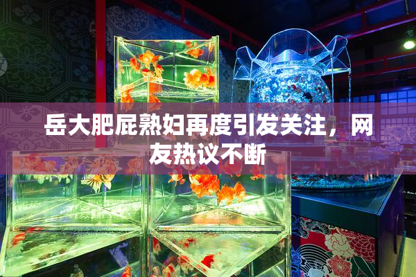 岳大肥屁熟妇再度引发关注，网友热议不断