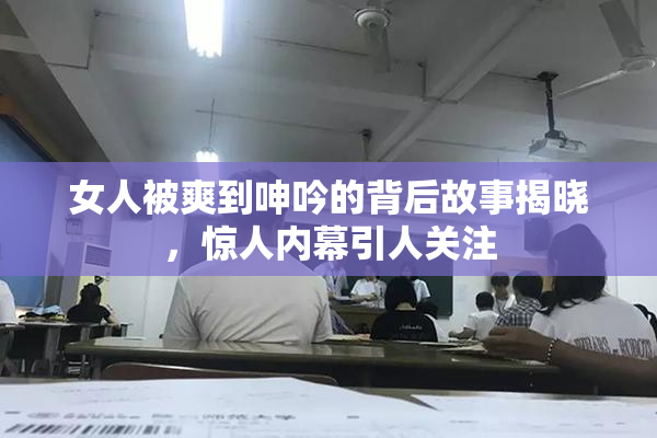 女人被爽到呻吟的背后故事揭晓，惊人内幕引人关注