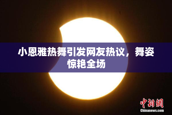 小恩雅热舞引发网友热议，舞姿惊艳全场