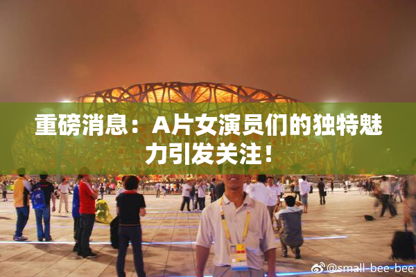 重磅消息：A片女演员们的独特魅力引发关注！