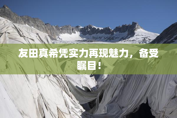 友田真希凭实力再现魅力，备受瞩目！