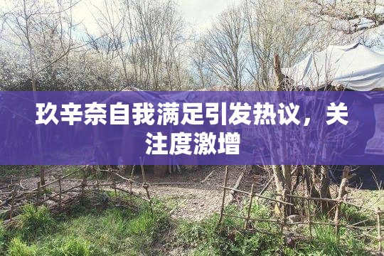 玖辛奈自我满足引发热议，关注度激增