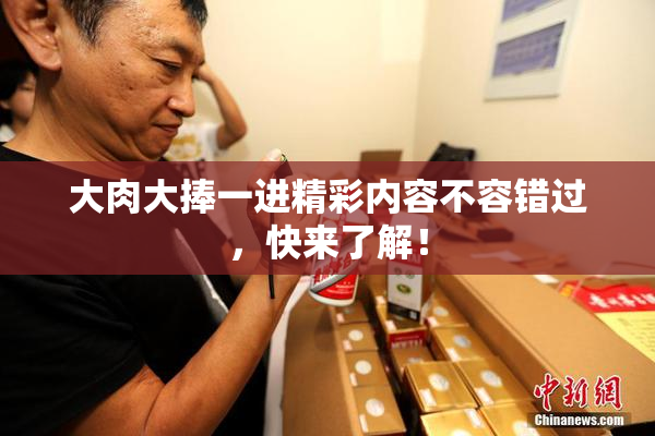 大肉大捧一进精彩内容不容错过，快来了解！