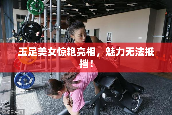 玉足美女惊艳亮相，魅力无法抵挡！