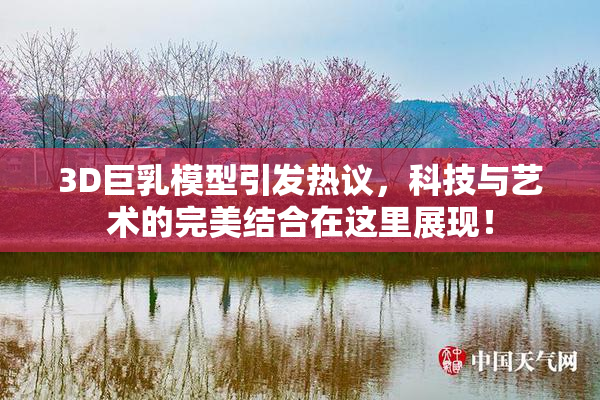 3D巨乳模型引发热议，科技与艺术的完美结合在这里展现！
