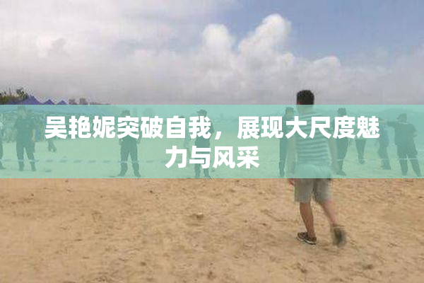 吴艳妮突破自我，展现大尺度魅力与风采