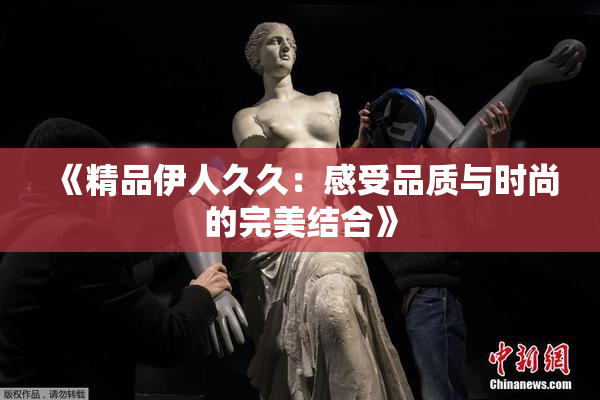 《精品伊人久久：感受品质与时尚的完美结合》