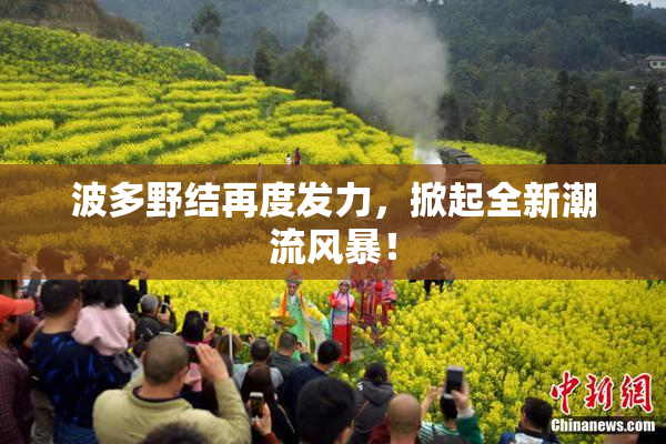 波多野结再度发力，掀起全新潮流风暴！