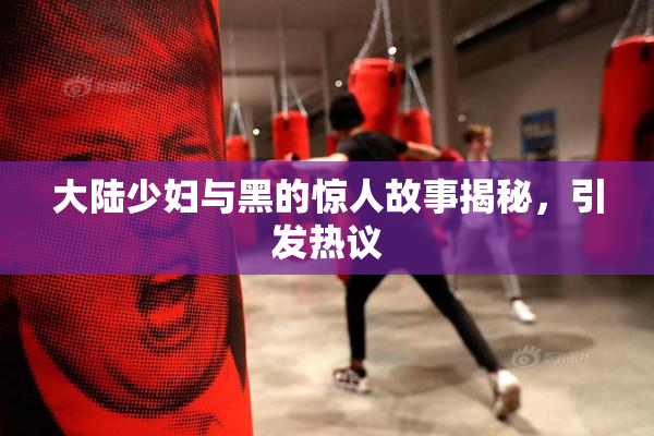 大陆少妇与黑的惊人故事揭秘，引发热议