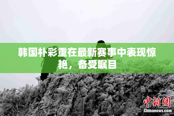韩国朴彩重在最新赛事中表现惊艳，备受瞩目