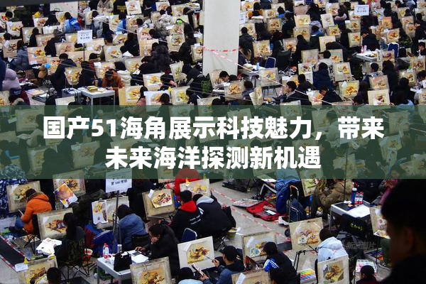 国产51海角展示科技魅力，带来未来海洋探测新机遇