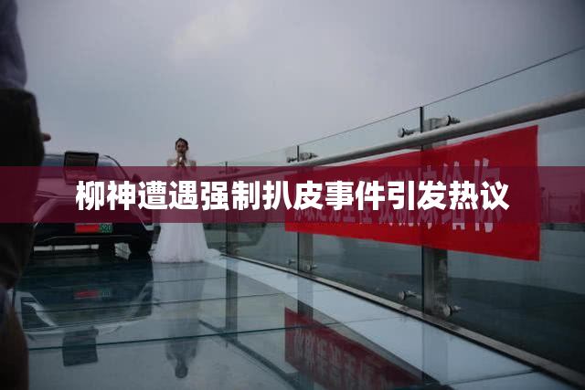 柳神遭遇强制扒皮事件引发热议