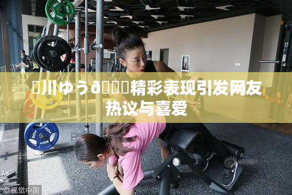 姫川ゆう🍑精彩表现引发网友热议与喜爱