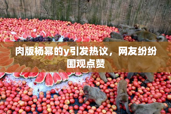 肉版杨幂的y引发热议，网友纷纷围观点赞
