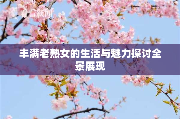 丰满老熟女的生活与魅力探讨全景展现