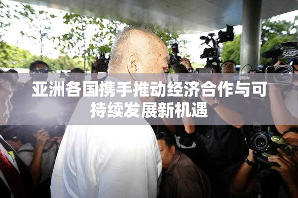 亚洲各国携手推动经济合作与可持续发展新机遇