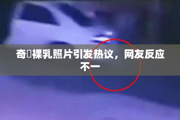 奇犽裸乳照片引发热议，网友反应不一