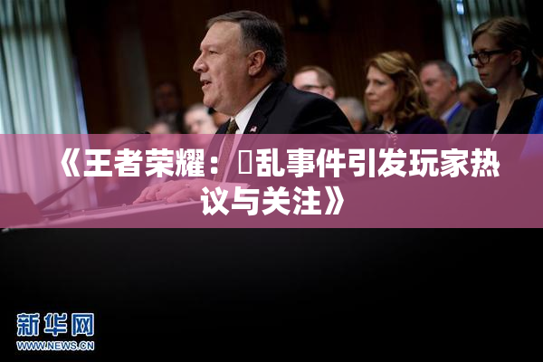 《王者荣耀：婬乱事件引发玩家热议与关注》