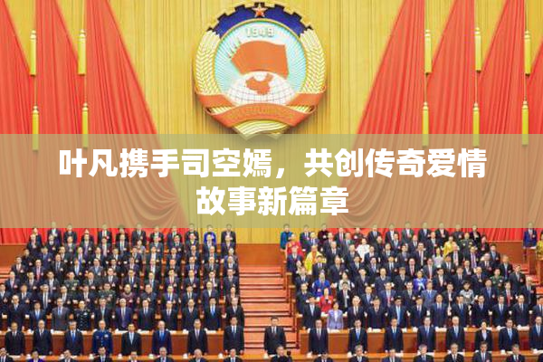 叶凡携手司空嫣，共创传奇爱情故事新篇章