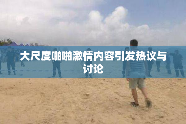 大尺度啪啪激情内容引发热议与讨论