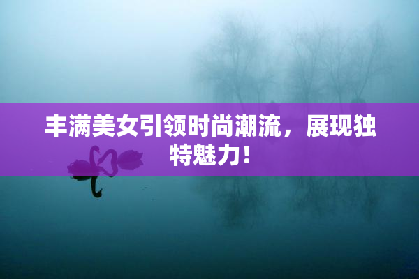 丰满美女引领时尚潮流，展现独特魅力！