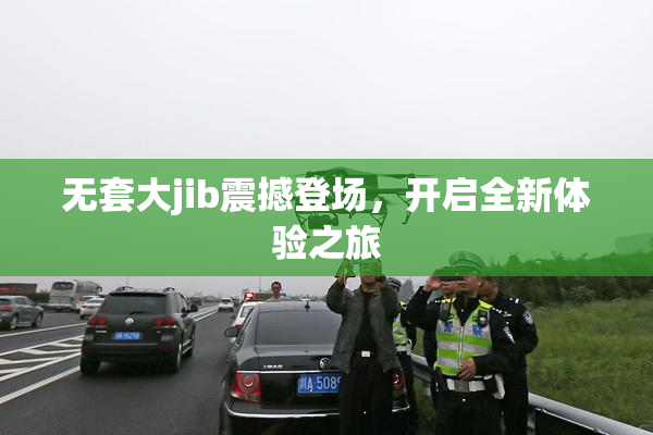 无套大jib震撼登场，开启全新体验之旅