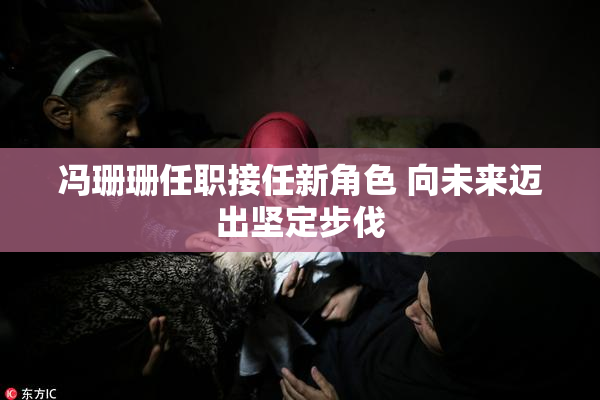 冯珊珊任职接任新角色 向未来迈出坚定步伐